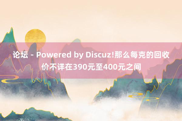 论坛 - Powered by Discuz!那么每克的回收价不详在390元至400元之间