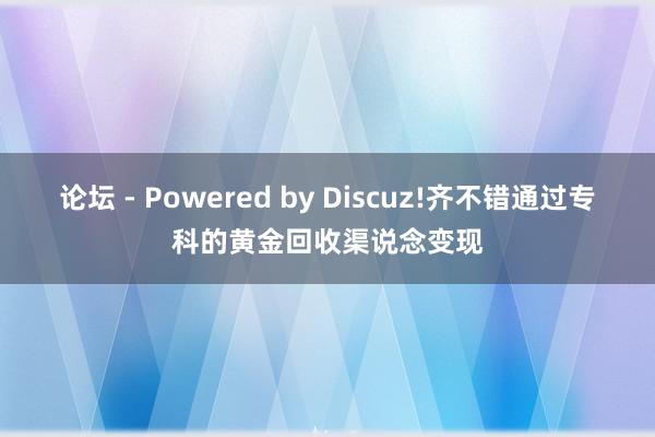 论坛 - Powered by Discuz!齐不错通过专科的黄金回收渠说念变现