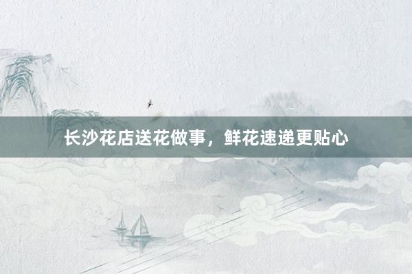 长沙花店送花做事，鲜花速递更贴心